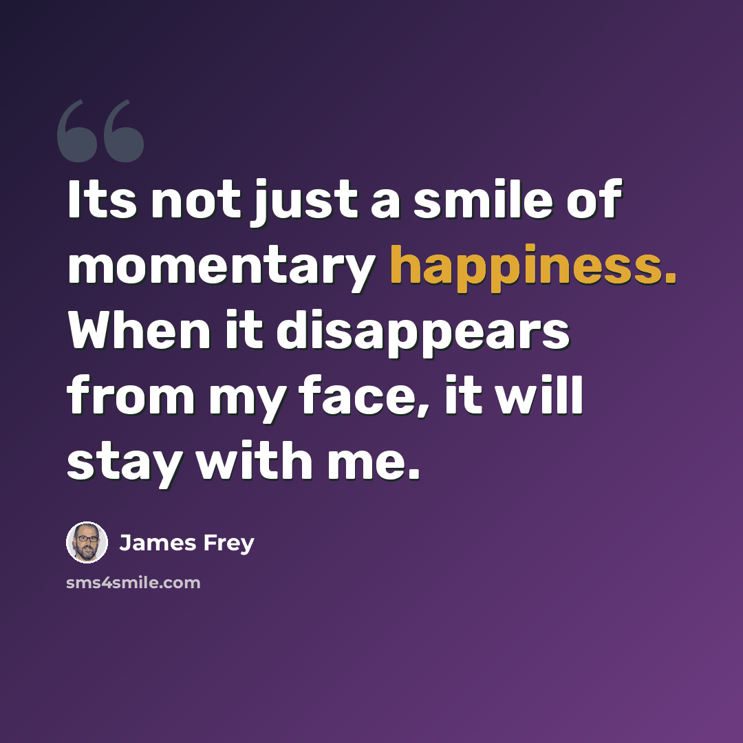“Its not just a smile of momentary happiness. When it disappears from my face, it will stay with me.” quote by James Frey