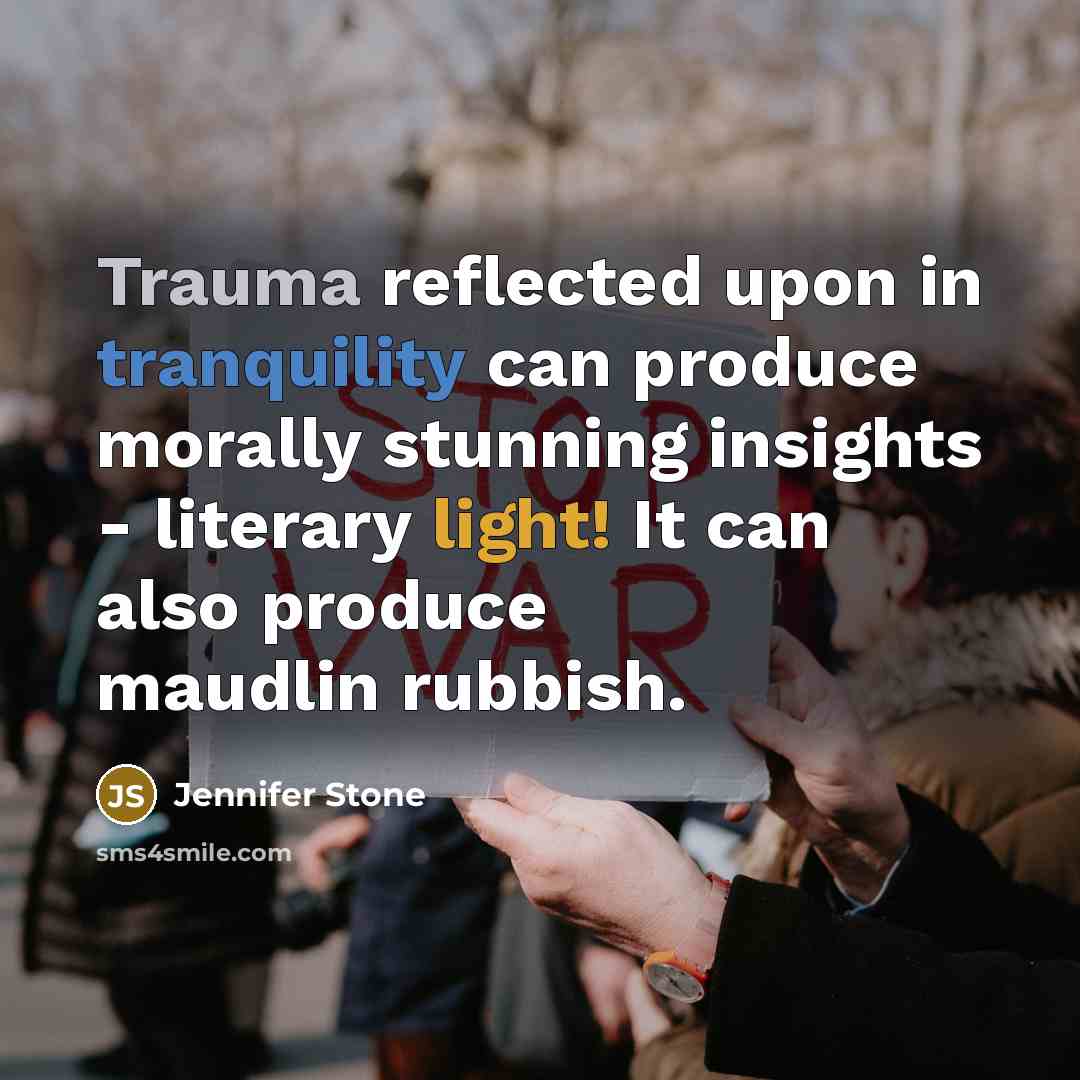 “Trauma reflected upon in tranquility can produce morally stunning insights - literary light! It can also produce maudlin rubbish.” quote by Jennifer Stone
