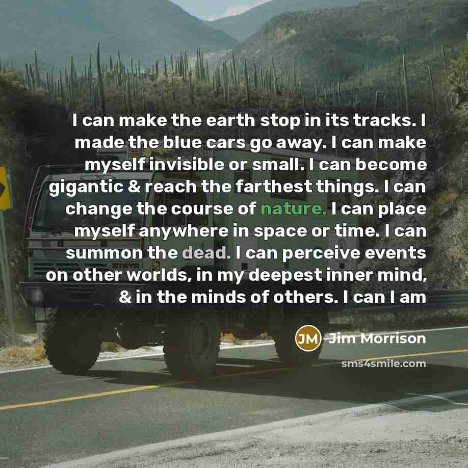 “I can make the earth stop in its tracks. I made the blue cars go away. I can make myself invisible or small. I can become gigantic & reach the farthest things. I can change the course of nature. I can place myself anywhere in space or time. I can summon the dead. I can perceive events on other…” quote by Jim Morrison
