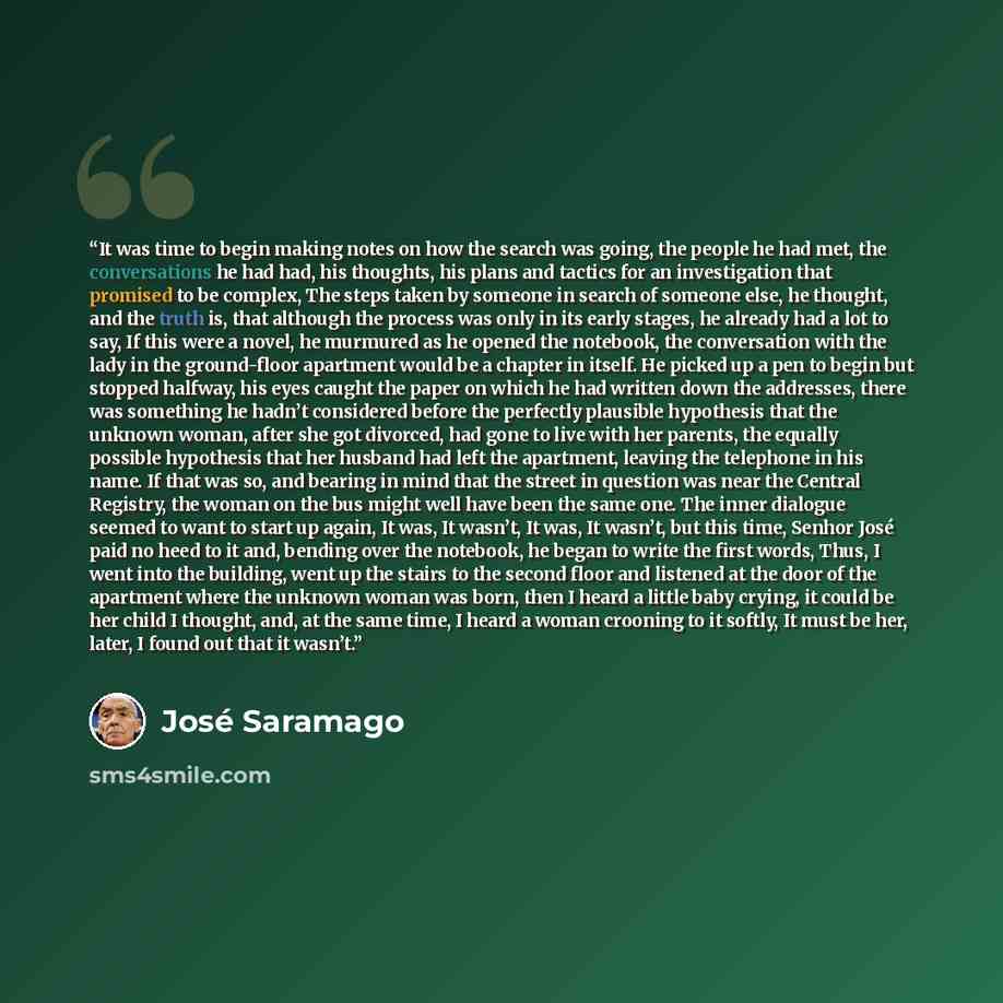 “It was time to begin making notes on how the search was going, the people he had met, the conversations he had had, his thoughts, his plans and tactics for an investigation that promised to be complex, The steps taken by someone in search of someone else, he thought, and the truth is, that…” quote by José Saramago