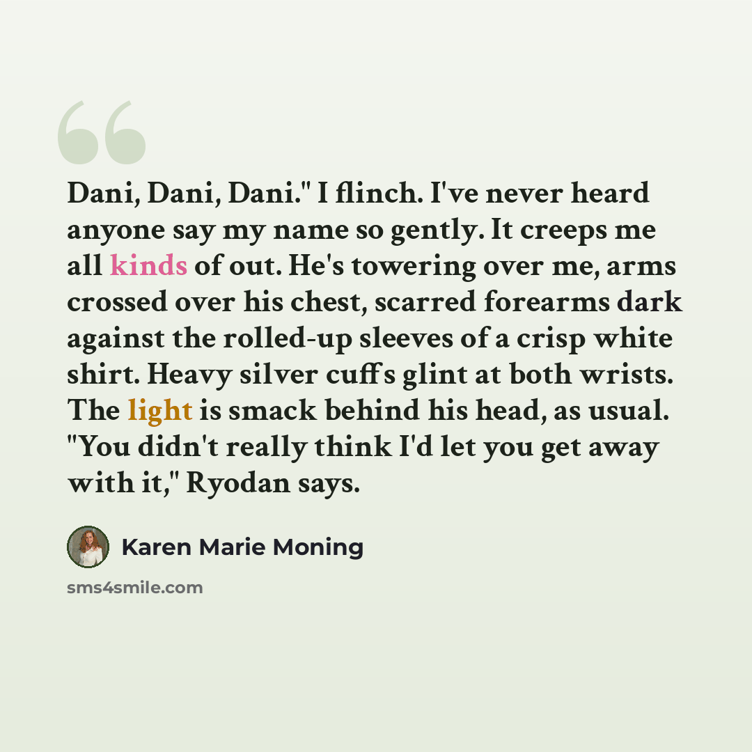 “Dani, Dani, Dani." I flinch. I've never heard anyone say my name so gently. It creeps me all kinds of out. He's towering over me, arms crossed over his chest, scarred forearms dark against the rolled-up sleeves of a crisp white shirt. Heavy silver cuffs glint at both wrists. The light is smack…” quote by Karen Marie Moning