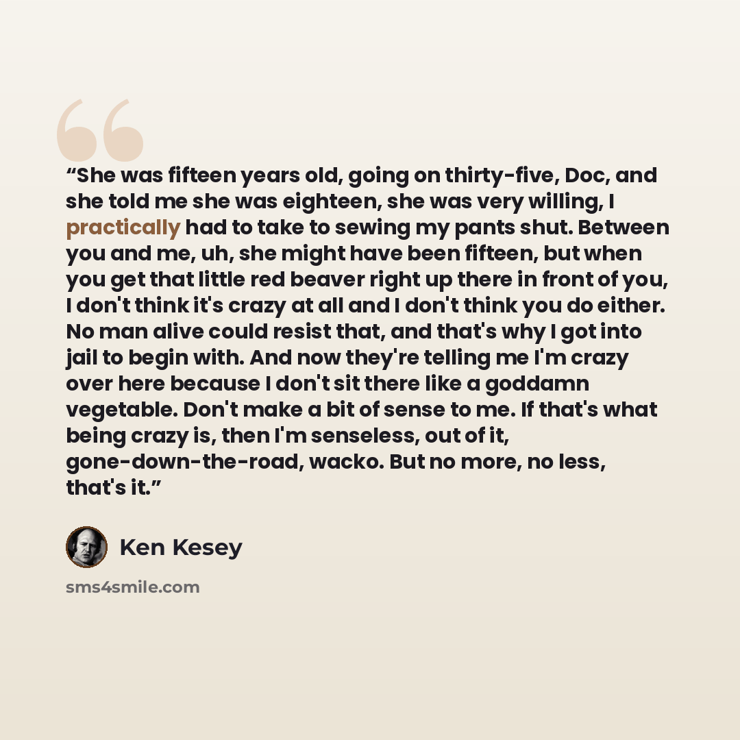“She was fifteen years old, going on thirty-five, Doc, and she told me she was eighteen, she was very willing, I practically had to take to sewing my pants shut. Between you and me, uh, she might have been fifteen, but when you get that little red beaver right up there in front of you, I don't…” quote by Ken Kesey