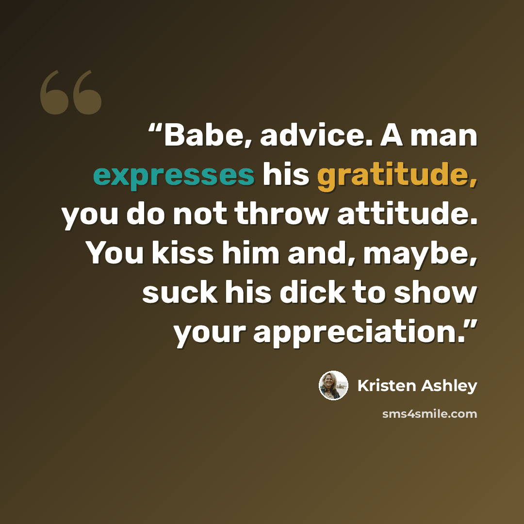 “Babe, advice. A man expresses his gratitude, you do not throw attitude. You kiss him and, maybe, suck his dick to show your appreciation.” quote by Kristen Ashley