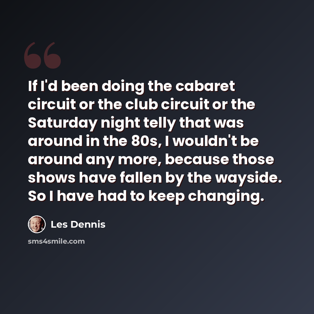 “If I'd been doing the cabaret circuit or the club circuit or the Saturday night telly that was around in the 80s, I wouldn't be around any more, because those shows have fallen by the wayside. So I have had to keep changing.” quote by Les Dennis