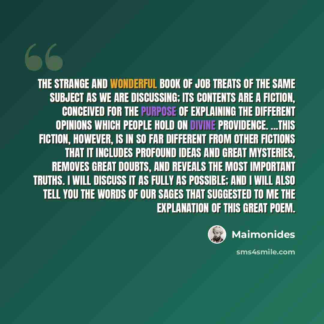 “The strange and wonderful Book of Job treats of the same subject as we are discussing; its contents are a fiction, conceived for the purpose of explaining the different opinions which people hold on Divine Providence. ...This fiction, however, is in so far different from other fictions that it…” quote by Maimonides