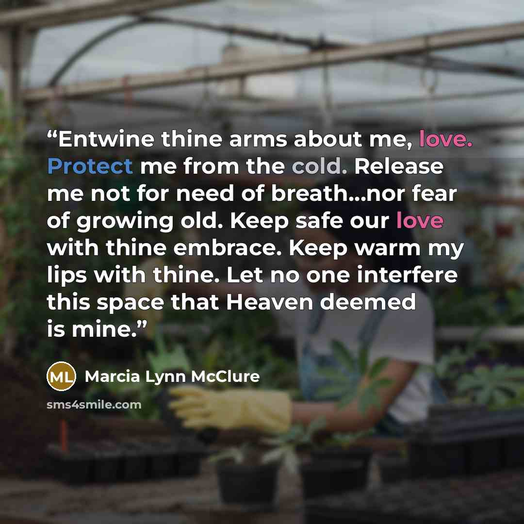 “Entwine thine arms about me, love. Protect me from the cold. Release me not for need of breath…nor fear of growing old. Keep safe our love with thine embrace. Keep warm my lips with thine. Let no one interfere this space that Heaven deemed is mine.” quote by Marcia Lynn McClure