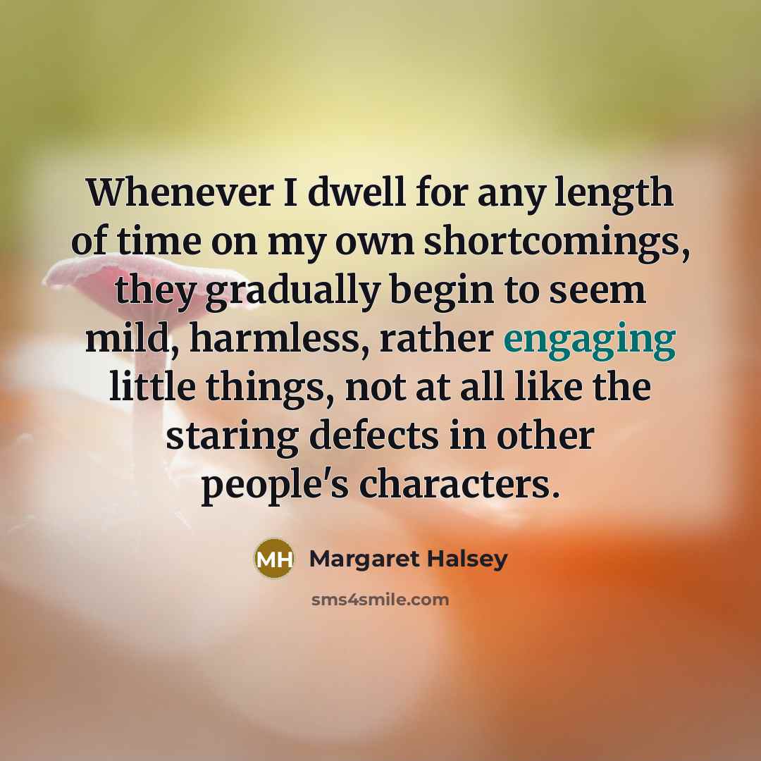 “Whenever I dwell for any length of time on my own shortcomings, they gradually begin to seem mild, harmless, rather engaging little things, not at all like the staring defects in other people's characters.” quote by Margaret Halsey