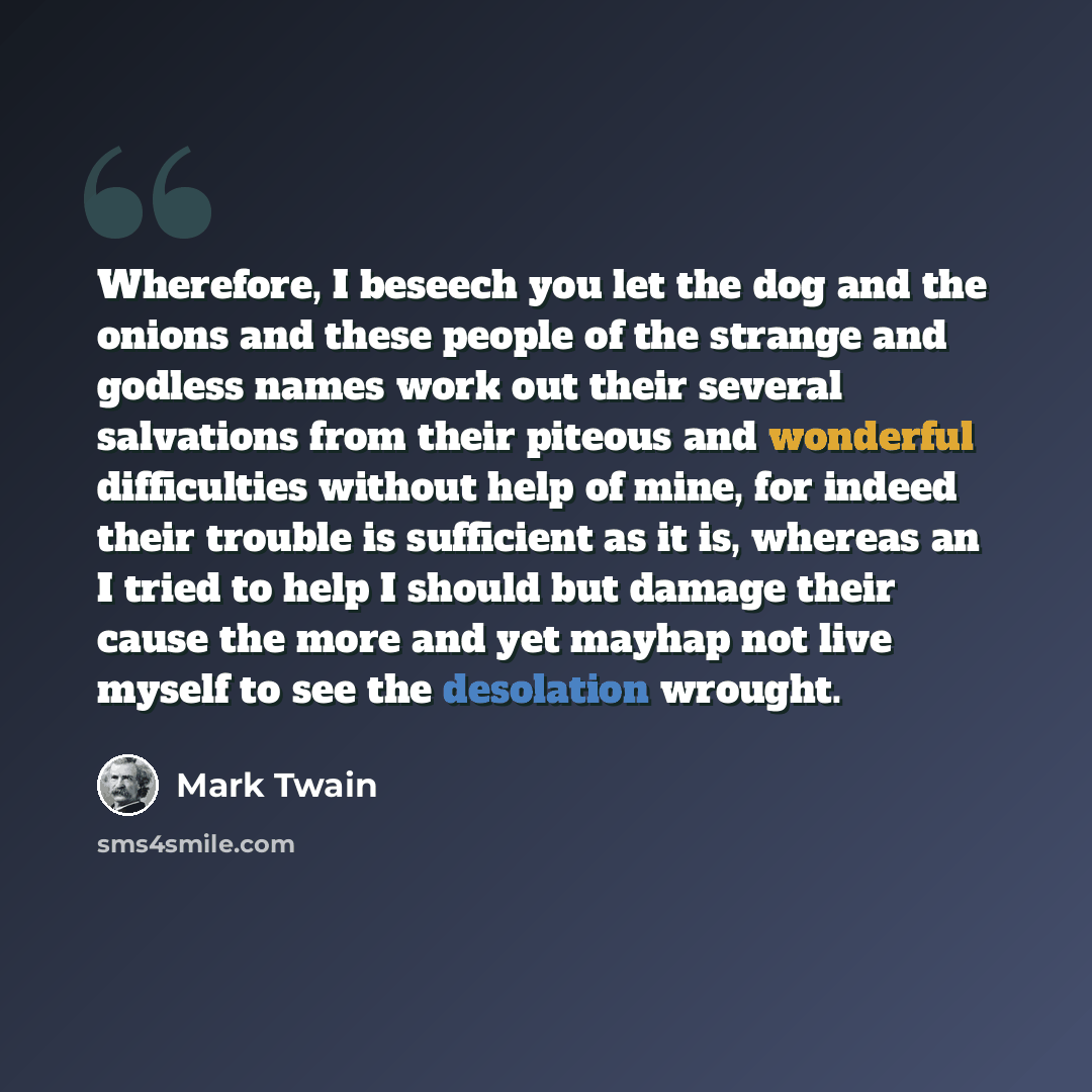 “Wherefore, I beseech you let the dog and the onions and these people of the strange and godless names work out their several salvations from their piteous and wonderful difficulties without help of mine, for indeed their trouble is sufficient as it is, whereas an I tried to help I should but…” quote by Mark Twain