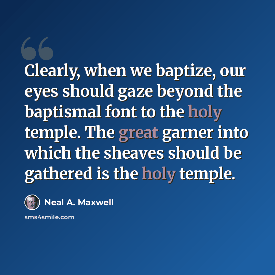“Clearly, when we baptize, our eyes should gaze beyond the baptismal font to the holy temple. The great garner into which the sheaves should be gathered is the holy temple.” quote by Neal A. Maxwell