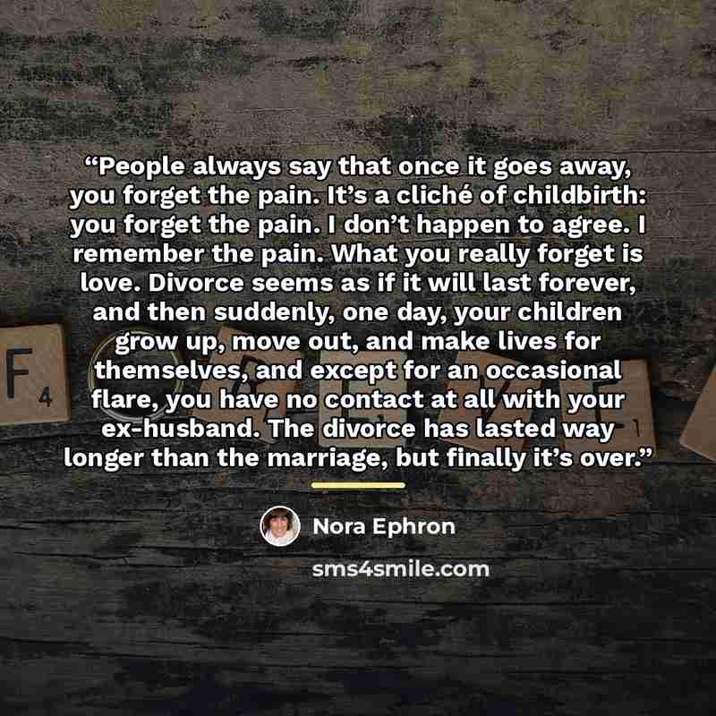 “People always say that once it goes away, you forget the pain. It’s a cliché of childbirth: you forget the pain. I don’t happen to agree. I remember the pain. What you really forget is love. Divorce seems as if it will last forever, and then suddenly, one day, your children grow up, move out, and…” quote by Nora Ephron