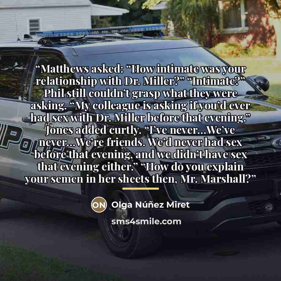 “Matthews asked: “How intimate was your relationship with Dr. Miller?” “Intimate?” Phil still couldn’t grasp what they were asking. “My colleague is asking if you’d ever had sex with Dr. Miller before that evening.” Jones added curtly. “I’ve never…We’ve never…We’re friends. We’d never had sex…” quote by Olga Núñez Miret