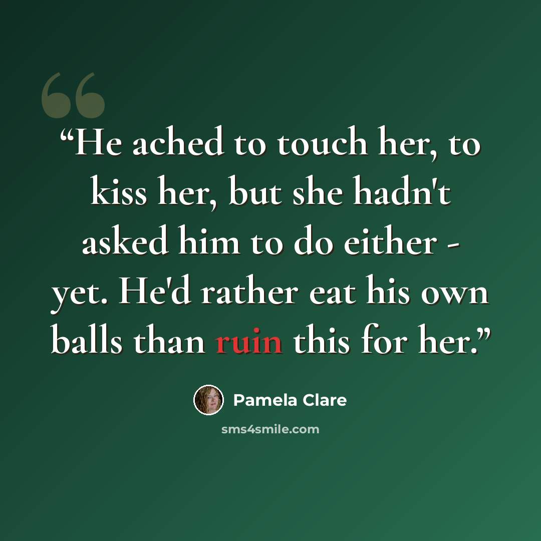 “He ached to touch her, to kiss her, but she hadn't asked him to do either - yet. He'd rather eat his own balls than ruin this for her.” quote by Pamela Clare
