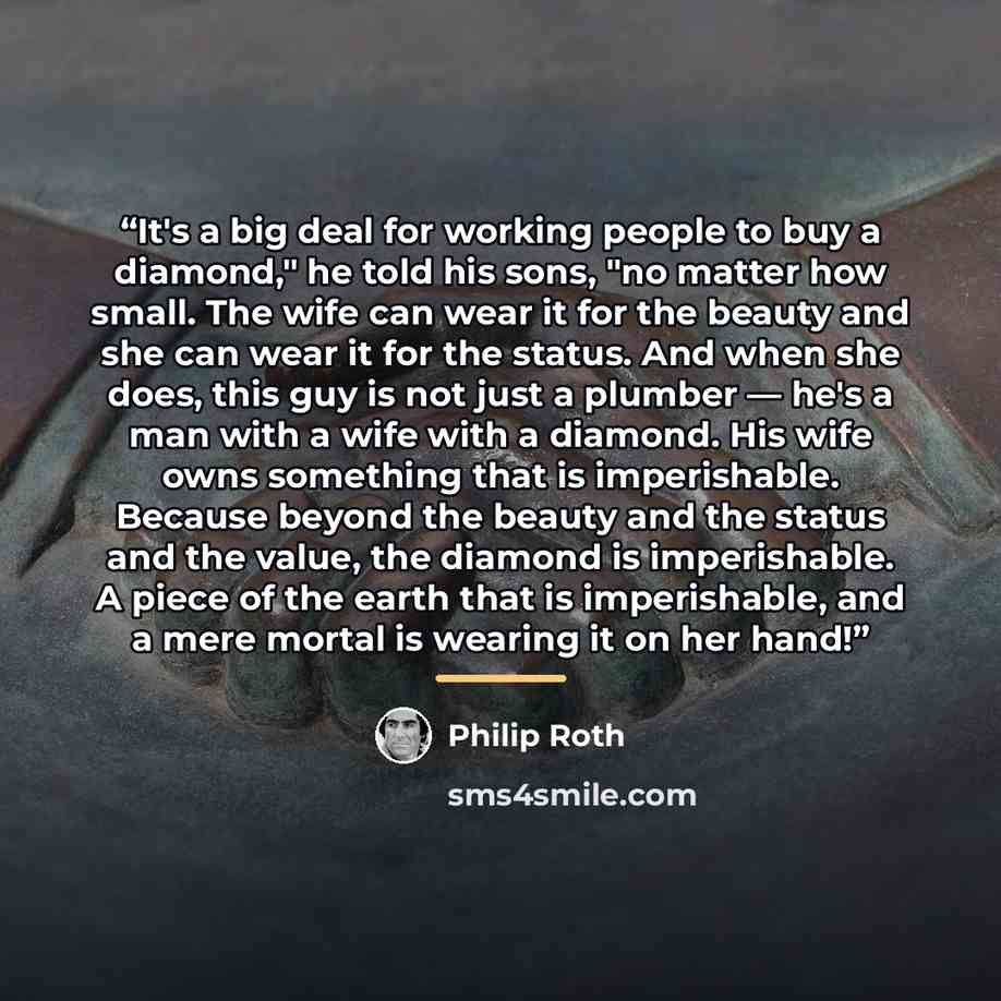 “It's a big deal for working people to buy a diamond," he told his sons, "no matter how small. The wife can wear it for the beauty and she can wear it for the status. And when she does, this guy is not just a plumber — he's a man with a wife with a diamond. His wife owns something that is…” quote by Philip Roth