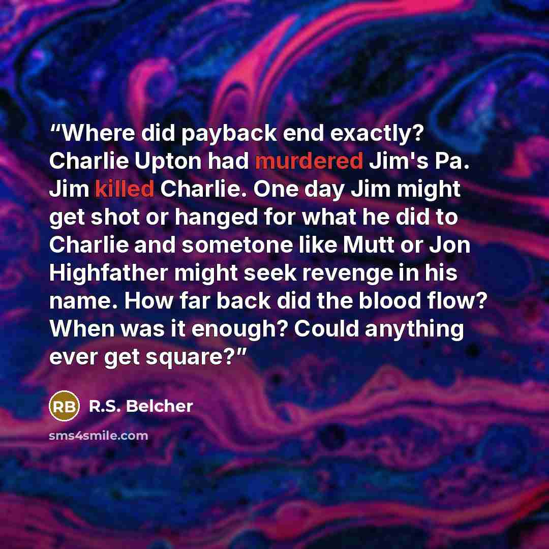 “Where did payback end exactly? Charlie Upton had murdered Jim's Pa. Jim killed Charlie. One day Jim might get shot or hanged for what he did to Charlie and sometone like Mutt or Jon Highfather might seek revenge in his name. How far back did the blood flow? When was it enough? Could anything ever…” quote by R.S. Belcher
