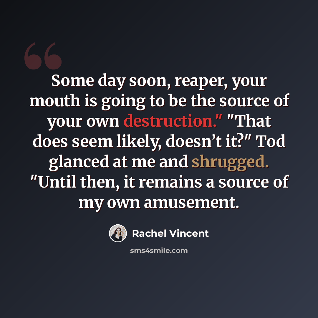 “Some day soon, reaper, your mouth is going to be the source of your own destruction." "That does seem likely, doesn’t it?" Tod glanced at me and shrugged. "Until then, it remains a source of my own amusement.” quote by Rachel Vincent