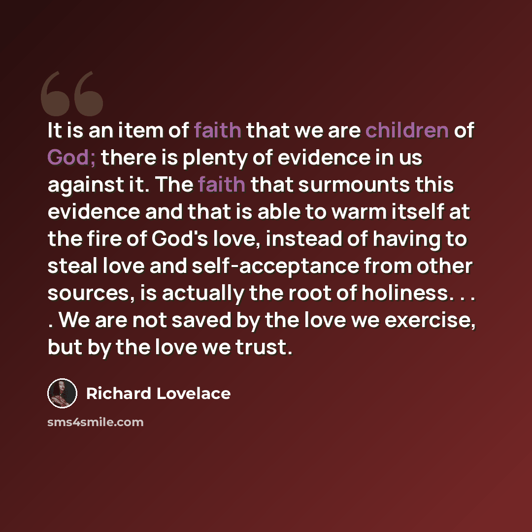 “It is an item of faith that we are children of God; there is plenty of evidence in us against it. The faith that surmounts this evidence and that is able to warm itself at the fire of God's love, instead of having to steal love and self-acceptance from other sources, is actually the root of…” quote by Richard Lovelace