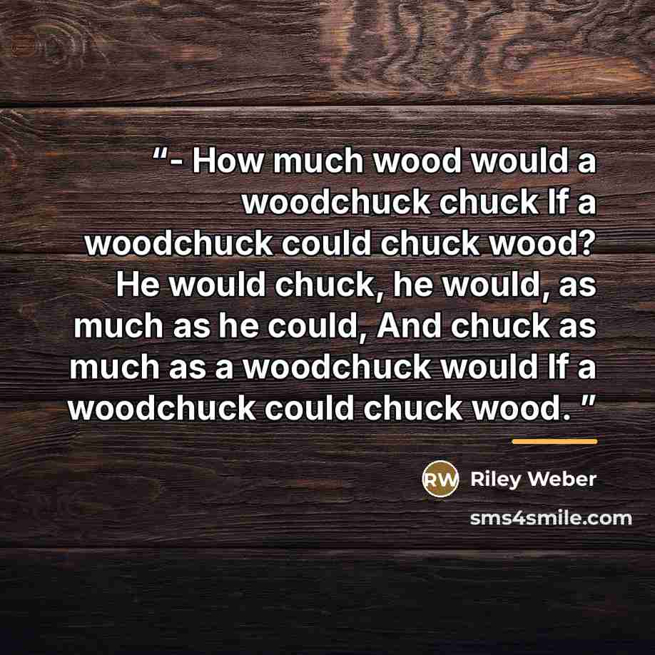 “- How much wood would a woodchuck chuck If a woodchuck could chuck wood? He would chuck, he would, as much as he could, And chuck as much as a woodchuck would If a woodchuck could chuck wood.” quote by Riley Weber