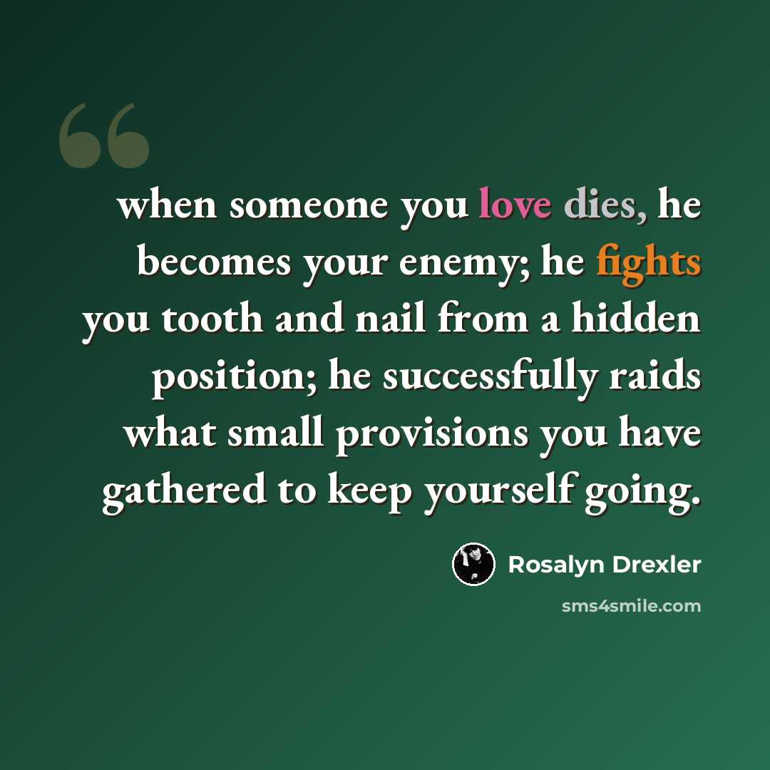 “when someone you love dies, he becomes your enemy; he fights you tooth and nail from a hidden position; he successfully raids what small provisions you have gathered to keep yourself going.” quote by Rosalyn Drexler