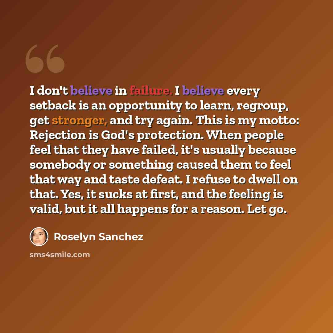“I don't believe in failure. I believe every setback is an opportunity to learn, regroup, get stronger, and try again. This is my motto: Rejection is God's protection. When people feel that they have failed, it's usually because somebody or something caused them to feel that way and taste defeat. I…” quote by Roselyn Sanchez