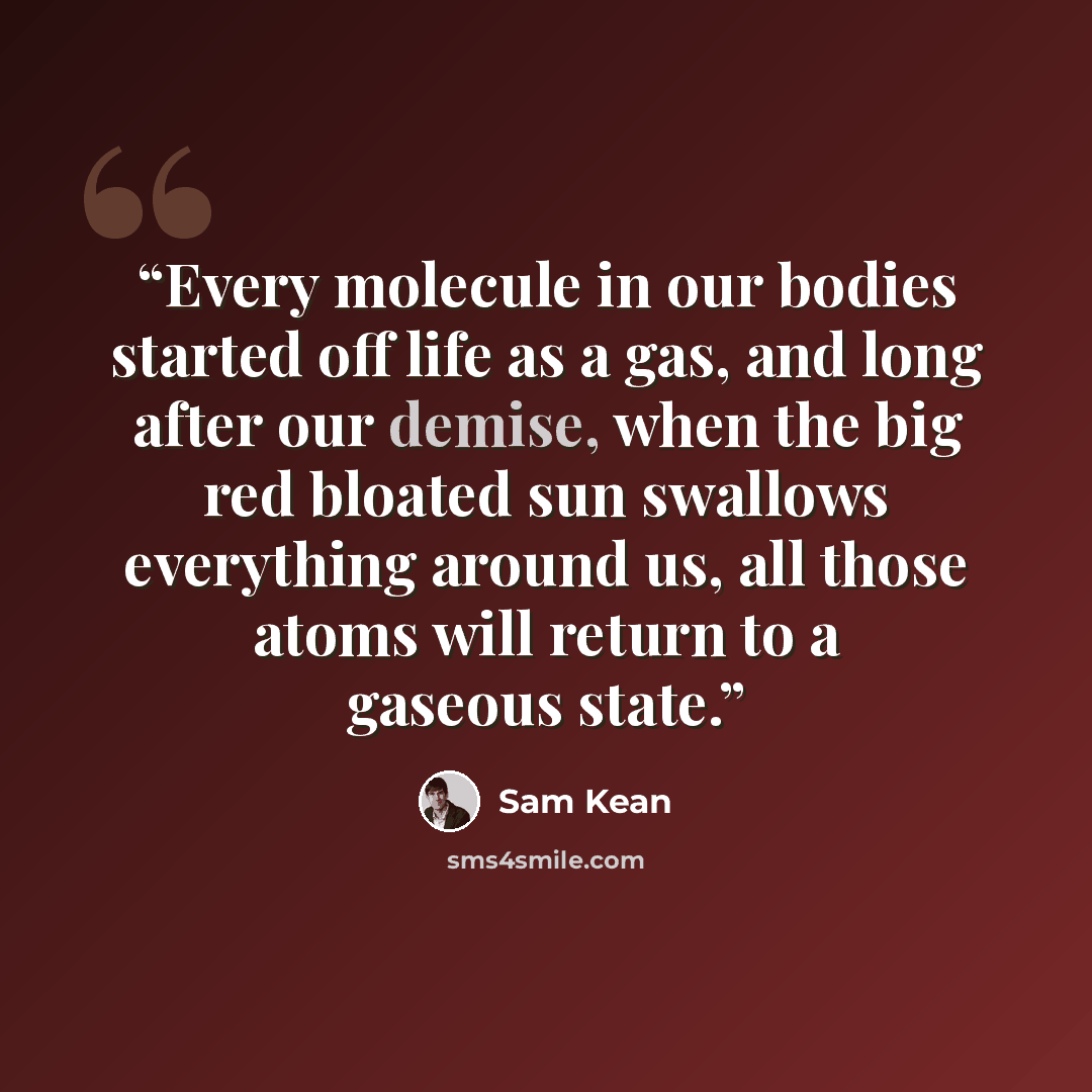 “Every molecule in our bodies started off life as a gas, and long after our demise, when the big red bloated sun swallows everything around us, all those atoms will return to a gaseous state.” quote by Sam Kean