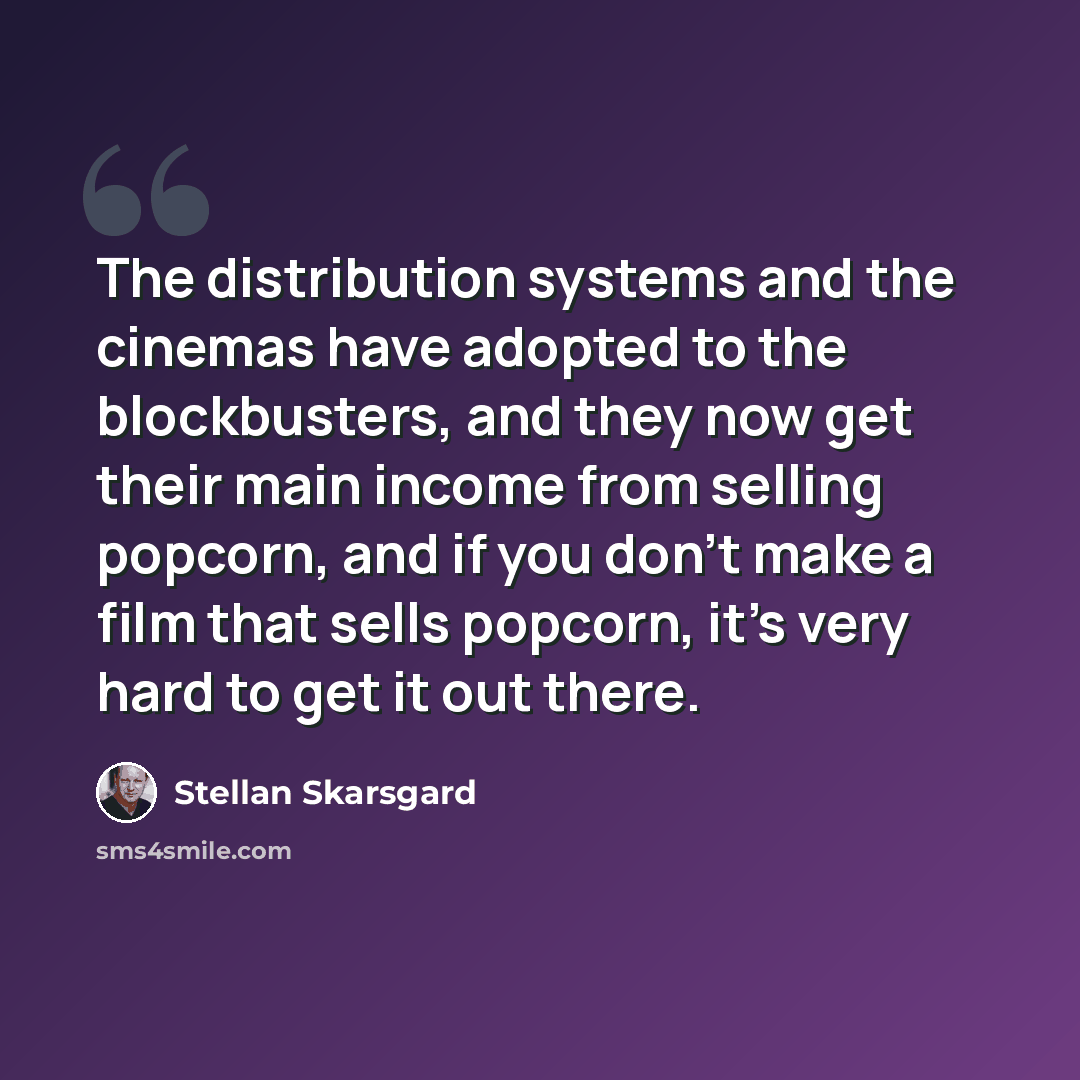 “The distribution systems and the cinemas have adopted to the blockbusters, and they now get their main income from selling popcorn, and if you don't make a film that sells popcorn, it's very hard to get it out there.” quote by Stellan Skarsgard