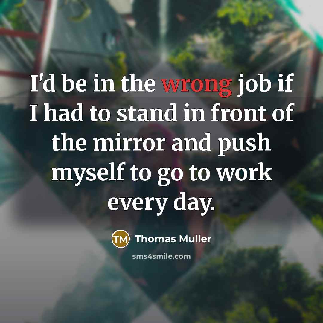 “I'd be in the wrong job if I had to stand in front of the mirror and push myself to go to work every day.” quote by Thomas Muller