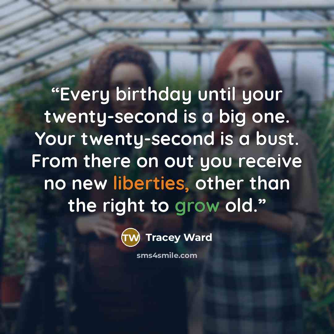 “Every birthday until your twenty-second is a big one. Your twenty-second is a bust. From there on out you receive no new liberties, other than the right to grow old.” quote by Tracey Ward