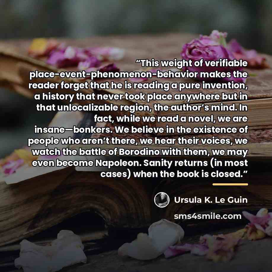 “This weight of verifiable place-event-phenomenon-behavior makes the reader forget that he is reading a pure invention, a history that never took place anywhere but in that unlocalizable region, the author’s mind. In fact, while we read a novel, we are insane—bonkers. We believe in the existence of…” quote by Ursula K. Le Guin