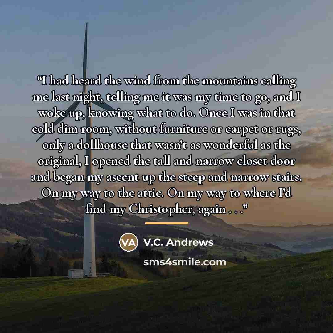 “I had heard the wind from the mountains calling me last night, telling me it was my time to go, and I woke up, knowing what to do. Once I was in that cold dim room, without furniture or carpet or rugs, only a dollhouse that wasn’t as wonderful as the original, I opened the tall and narrow closet…” quote by V.C. Andrews