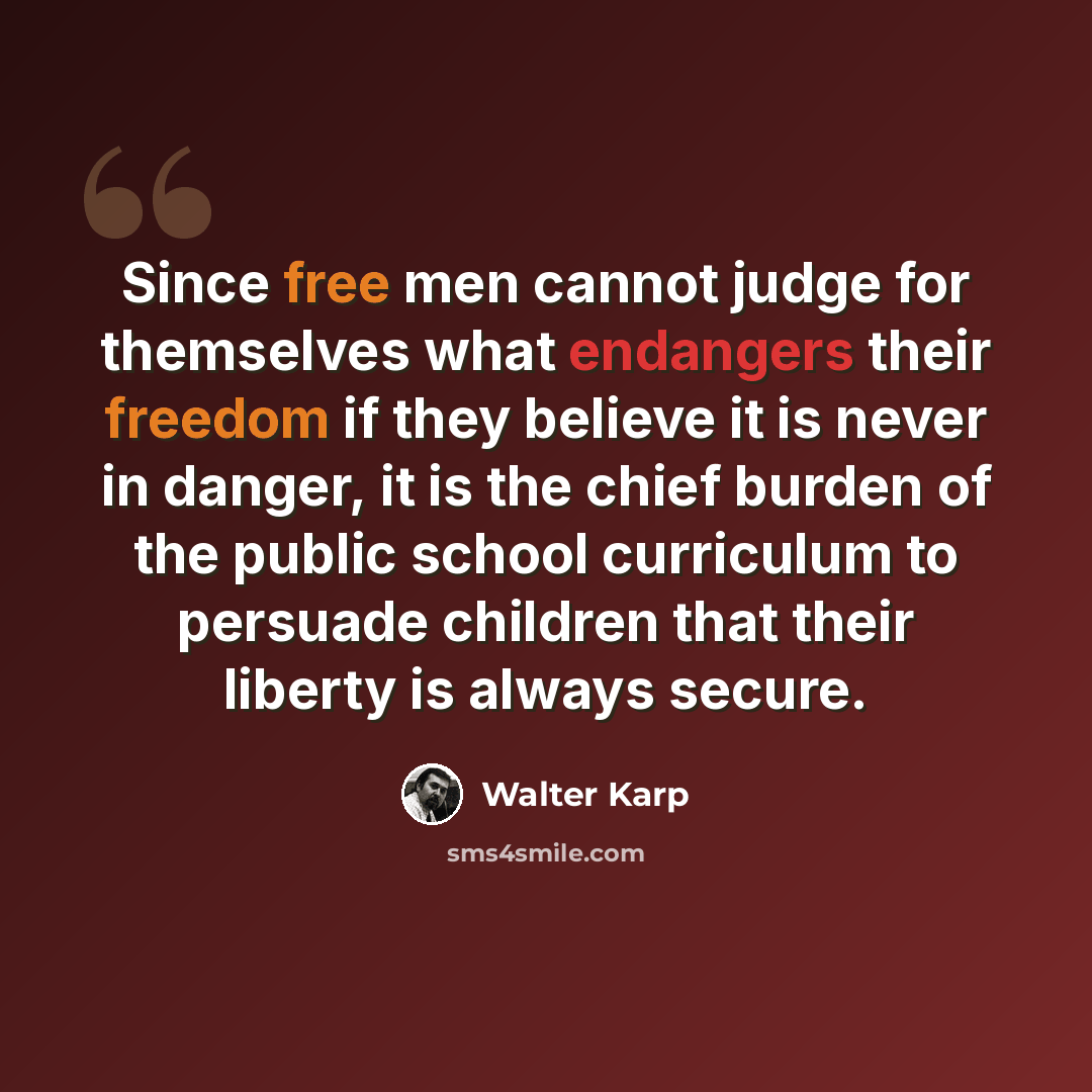 “Since free men cannot judge for themselves what endangers their freedom if they believe it is never in danger, it is the chief burden of the public school curriculum to persuade children that their liberty is always secure.” quote by Walter Karp