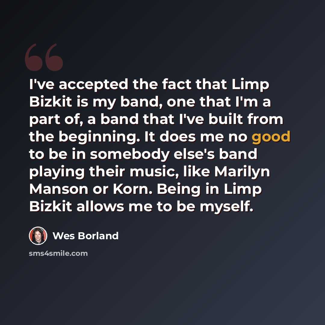 “I've accepted the fact that Limp Bizkit is my band, one that I'm a part of, a band that I've built from the beginning. It does me no good to be in somebody else's band playing their music, like Marilyn Manson or Korn. Being in Limp Bizkit allows me to be myself.” quote by Wes Borland