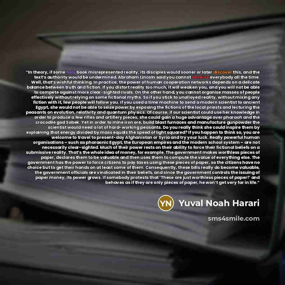 “In theory, if some holy book misrepresented reality, its disciples would sooner or later discover this, and the text’s authority would be undermined. Abraham Lincoln said you cannot deceive everybody all the time. Well, that’s wishful thinking. In practice, the power of human cooperation networks…” quote by Yuval Noah Harari