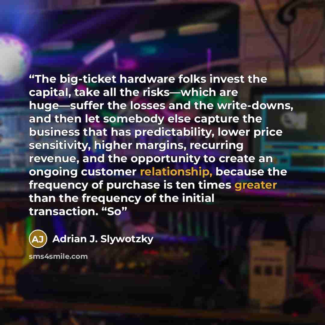 “The big-ticket hardware folks invest the capital, take all the risks—which are huge—suffer the losses and the write-downs, and then let somebody else capture the business that has predictability, lower price sensitivity, higher margins, recurring revenue, and the opportunity to create an ongoing…” quote by Adrian J. Slywotzky