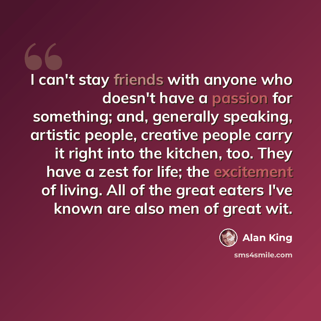 “I can't stay friends with anyone who doesn't have a passion for something; and, generally speaking, artistic people, creative people carry it right into the kitchen, too. They have a zest for life; the excitement of living. All of the great eaters I've known are also men of great wit.” quote by Alan King