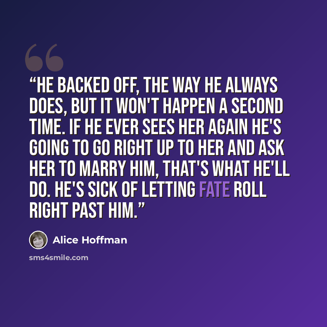 “He backed off, the way he always does, but it won't happen a second time. If he ever sees her again he's going to go right up to her and ask her to marry him, that's what he'll do. He's sick of letting fate roll right past him.” quote by Alice Hoffman