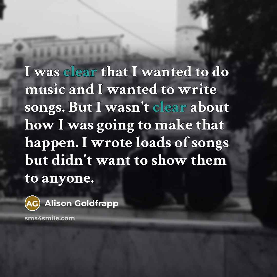 “I was clear that I wanted to do music and I wanted to write songs. But I wasn't clear about how I was going to make that happen. I wrote loads of songs but didn't want to show them to anyone.” quote by Alison Goldfrapp
