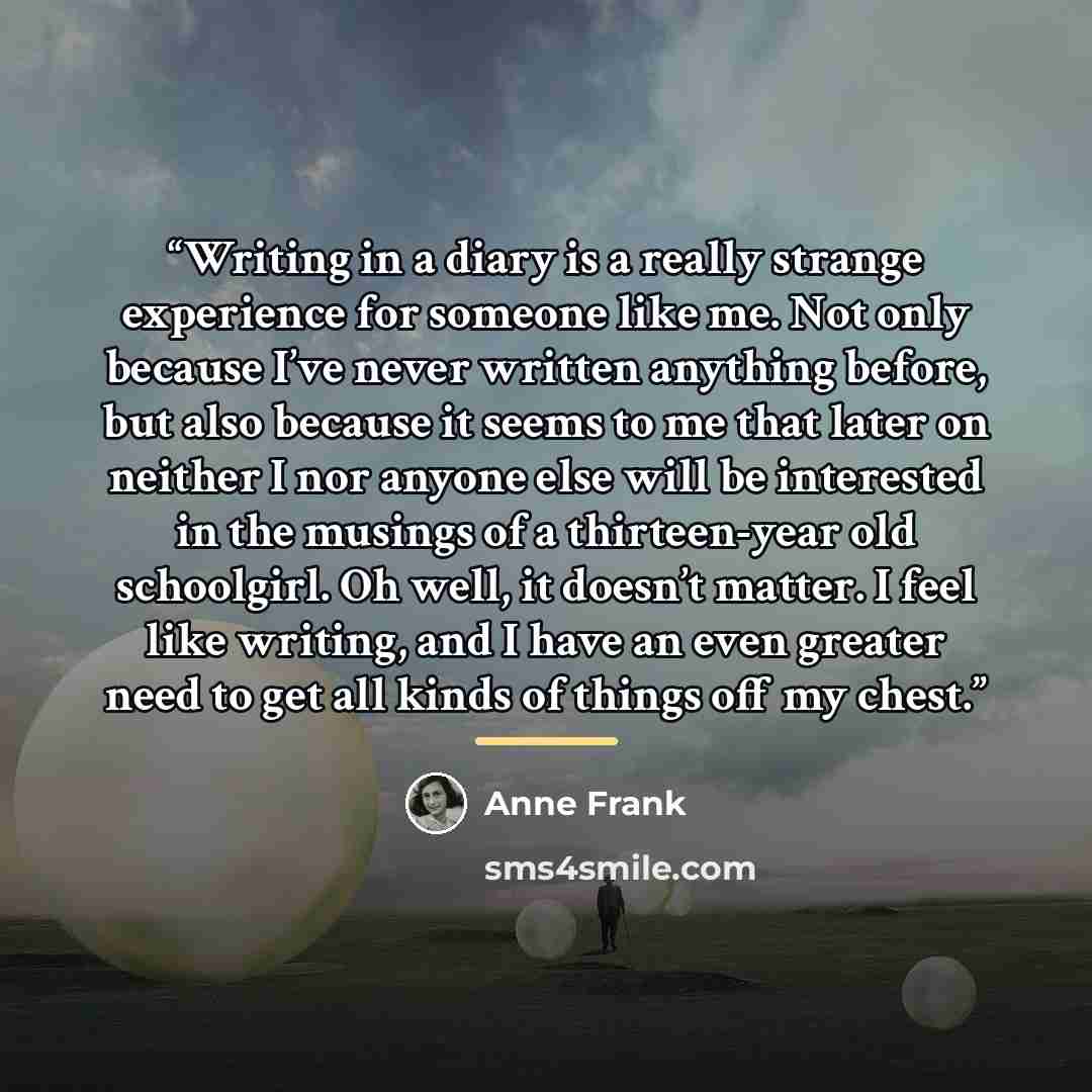 “Writing in a diary is a really strange experience for someone like me. Not only because I’ve never written anything before, but also because it seems to me that later on neither I nor anyone else will be interested in the musings of a thirteen-year old schoolgirl. Oh well, it doesn’t matter. I…” quote by Anne Frank