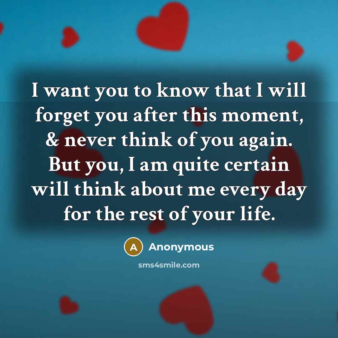 “I want you to know that I will forget you after this moment, & never think of you again. But you, I am quite certain will think about me every day for the rest of your life.” quote by Anonymous