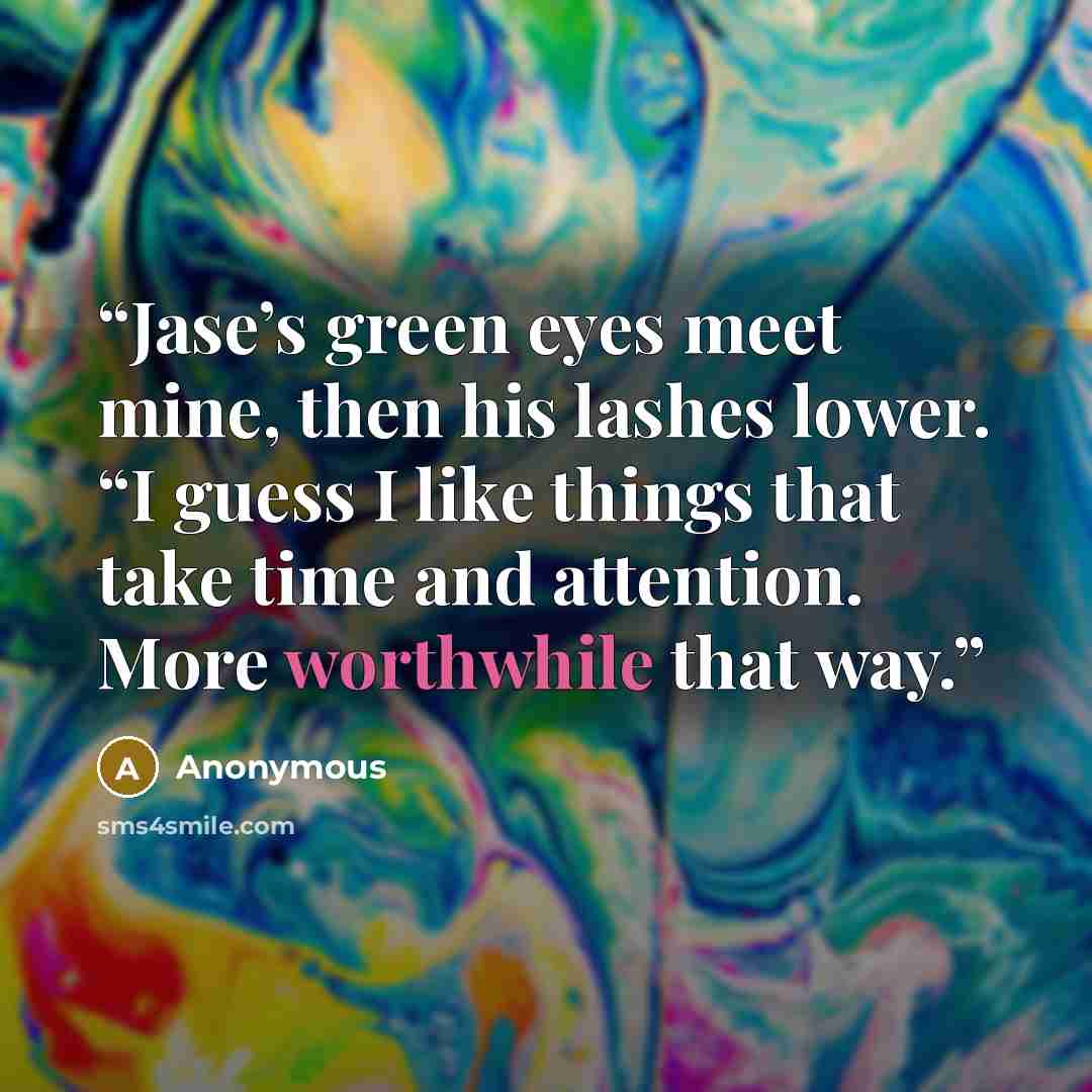 “Jase’s green eyes meet mine, then his lashes lower. “I guess I like things that take time and attention. More worthwhile that way.” quote by Anonymous