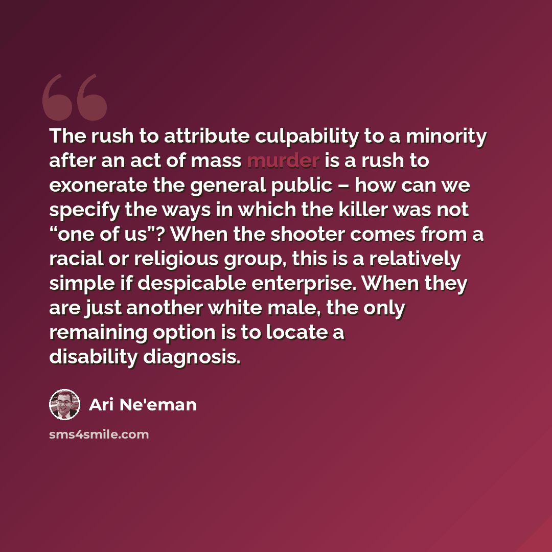 “The rush to attribute culpability to a minority after an act of mass murder is a rush to exonerate the general public – how can we specify the ways in which the killer was not “one of us”? When the shooter comes from a racial or religious group, this is a relatively simple if despicable…” quote by Ari Ne'eman