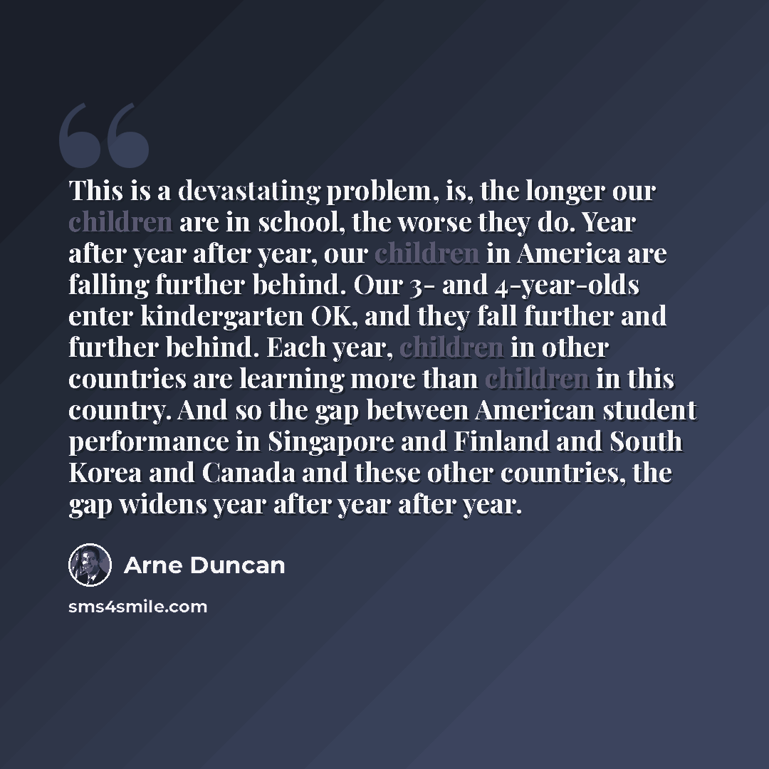 “This is a devastating problem, is, the longer our children are in school, the worse they do. Year after year after year, our children in America are falling further behind. Our 3- and 4-year-olds enter kindergarten OK, and they fall further and further behind. Each year, children in other…” quote by Arne Duncan
