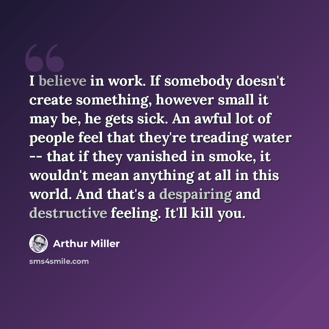 “I believe in work. If somebody doesn't create something, however small it may be, he gets sick. An awful lot of people feel that they're treading water -- that if they vanished in smoke, it wouldn't mean anything at all in this world. And that's a despairing and destructive feeling. It'll kill you.” quote by Arthur Miller