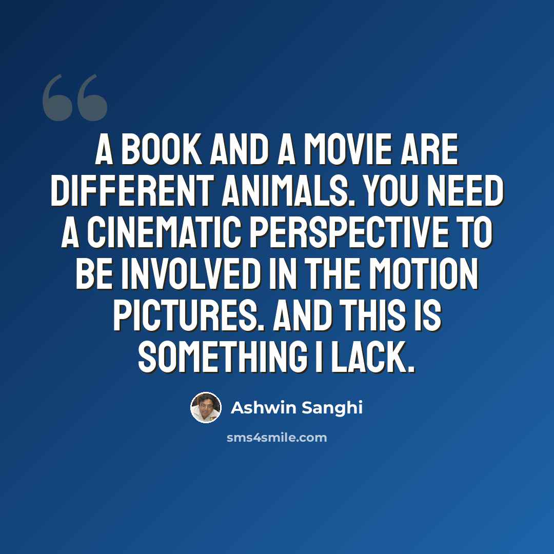 “A book and a movie are different animals. You need a cinematic perspective to be involved in the motion pictures. And this is something I lack.” quote by Ashwin Sanghi