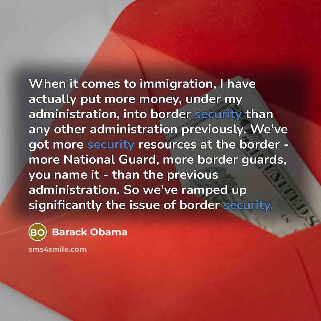 “When it comes to immigration, I have actually put more money, under my administration, into border security than any other administration previously. We've got more security resources at the border - more National Guard, more border guards, you name it - than the previous administration. So we've…” quote by Barack Obama