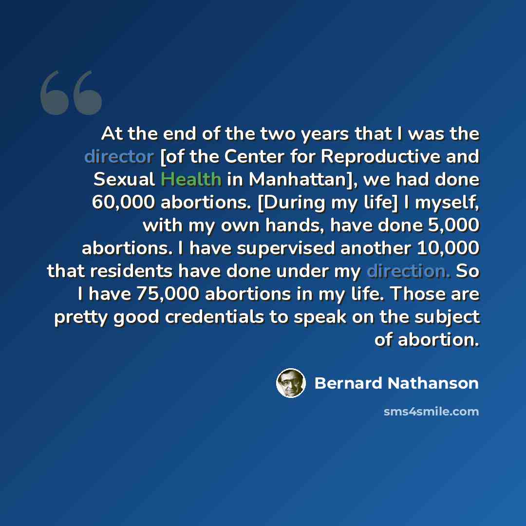 “At the end of the two years that I was the director [of the Center for Reproductive and Sexual Health in Manhattan], we had done 60,000 abortions. [During my life] I myself, with my own hands, have done 5,000 abortions. I have supervised another 10,000 that residents have done under my direction…” quote by Bernard Nathanson