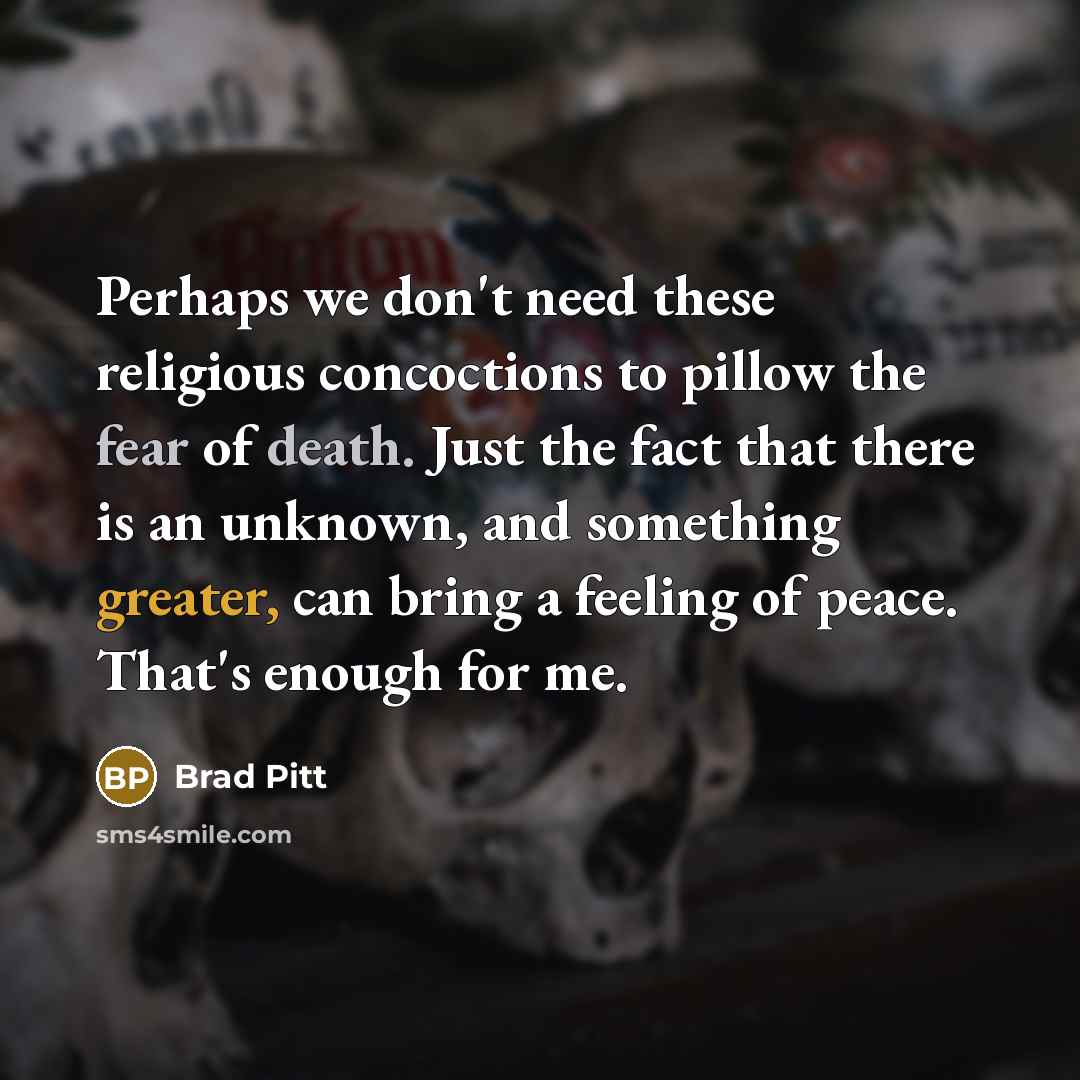 “Perhaps we don't need these religious concoctions to pillow the fear of death. Just the fact that there is an unknown, and something greater, can bring a feeling of peace. That's enough for me.” quote by Brad Pitt