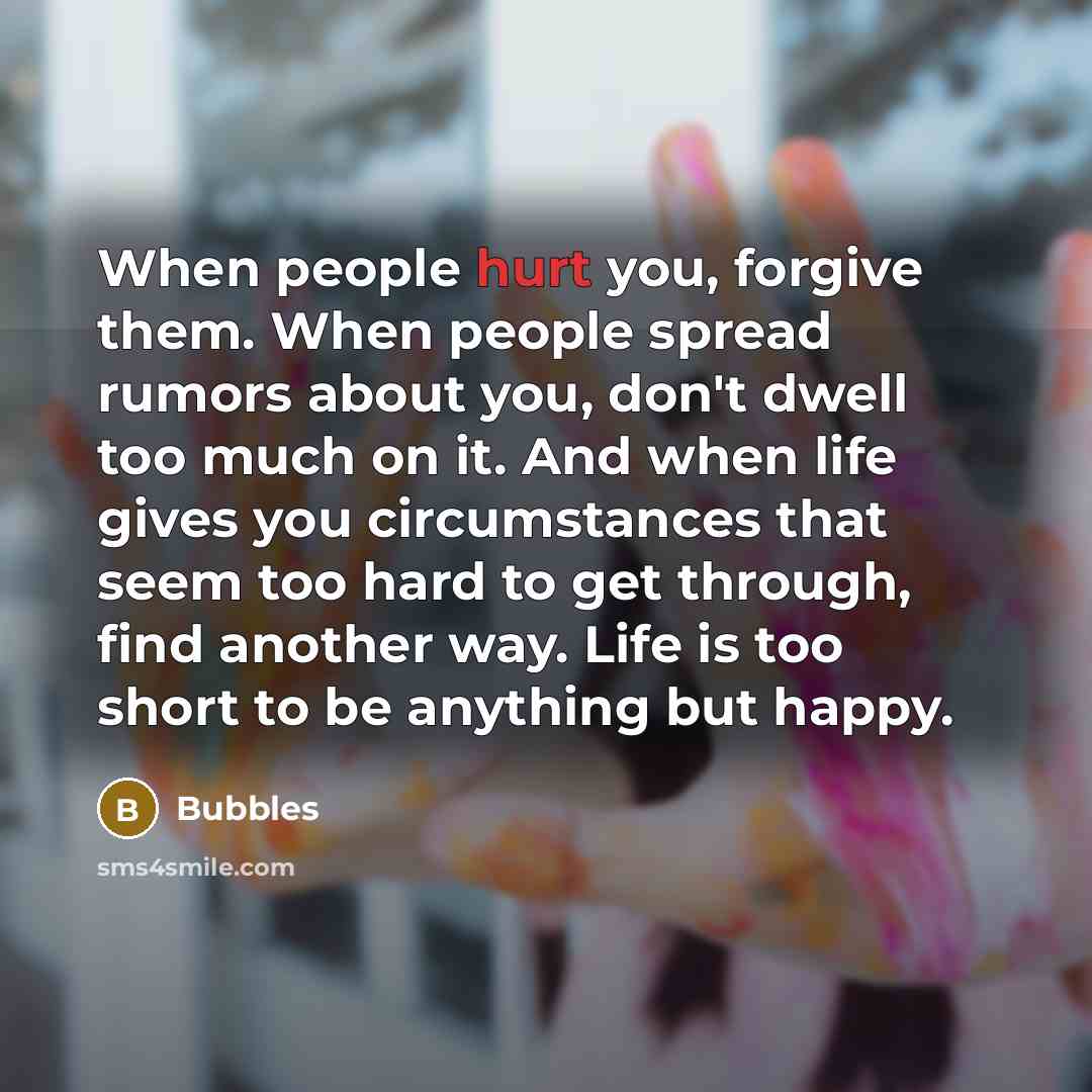“When people hurt you, forgive them. When people spread rumors about you, don't dwell too much on it. And when life gives you circumstances that seem too hard to get through, find another way. Life is too short to be anything but happy.” quote by Bubbles