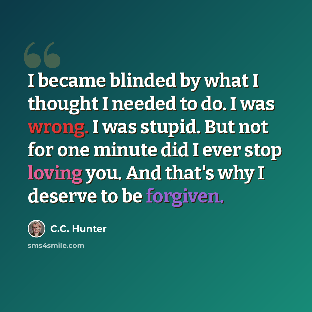 “I became blinded by what I thought I needed to do. I was wrong. I was stupid. But not for one minute did I ever stop loving you. And that's why I deserve to be forgiven.” quote by C.C. Hunter