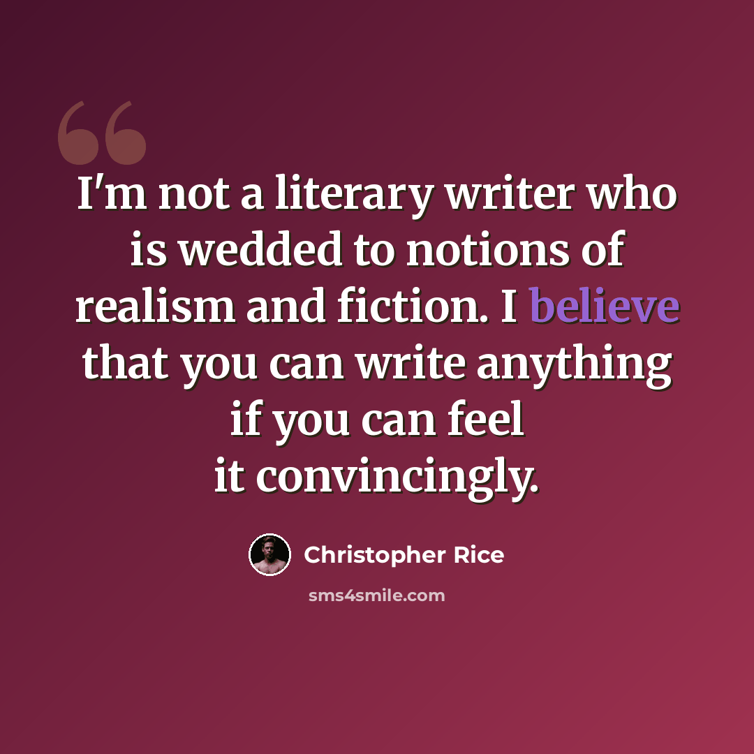“I'm not a literary writer who is wedded to notions of realism and fiction. I believe that you can write anything if you can feel it convincingly.” quote by Christopher Rice