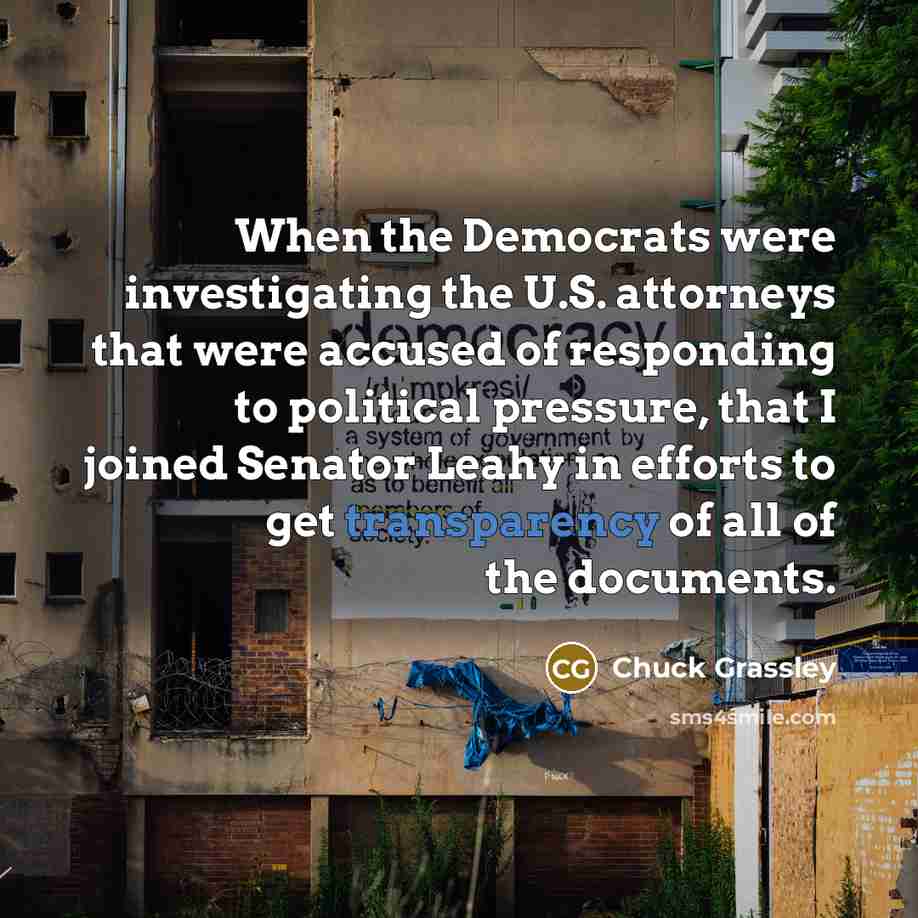 “When the Democrats were investigating the U.S. attorneys that were accused of responding to political pressure, that I joined Senator Leahy in efforts to get transparency of all of the documents.” quote by Chuck Grassley